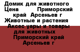 Домик для животного › Цена ­ 550 - Приморский край, Арсеньев г. Животные и растения » Аксесcуары и товары для животных   . Приморский край,Арсеньев г.